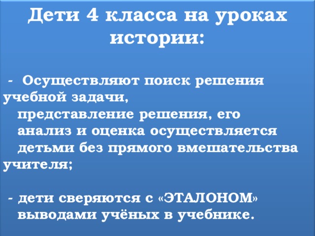 Дети 4 класса на уроках истории:   - Осуществляют поиск решения учебной задачи,  представление решения, его  анализ и оценка осуществляется  детьми без прямого вмешательства учителя;   - дети сверяются с «ЭТАЛОНОМ»  выводами учёных в учебнике.  
