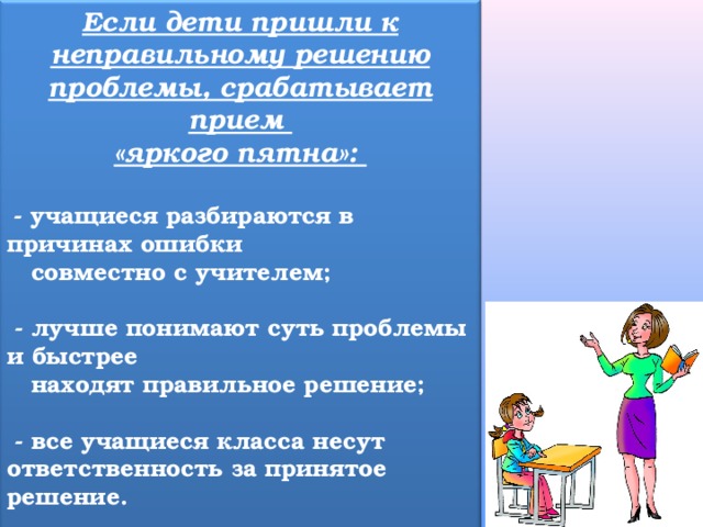 Если дети пришли к неправильному решению проблемы, срабатывает прием «яркого пятна»:   - учащиеся разбираются в причинах ошибки  совместно с учителем;   - лучше понимают суть проблемы и быстрее  находят правильное решение;   - все учащиеся класса несут ответственность за принятое решение.  