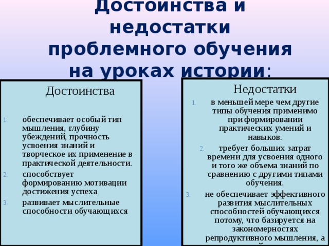 Достоинства и недостатки проблемного обучения на уроках истории :  Недостатки в меньшей мере чем другие типы обучения применимо при формировании практических умений и навыков. требует больших затрат времени для усвоения одного и того же объема знаний по сравнению с другими типами обучения. не обеспечивает эффективного развития мыслительных способностей обучающихся потому, что базируется на закономерностях репродуктивного мышления, а не творческой деятельности.  Достоинства обеспечивает особый тип мышления, глубину убеждений, прочность усвоения знаний и творческое их применение в практической деятельности. способствует формированию мотивации достижения успеха развивает мыслительные способности обучающихся 
