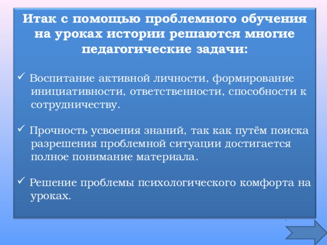 Итак с помощью проблемного обучения на уроках истории решаются многие педагогические задачи:   Воспитание активной личности, формирование  инициативности, ответственности, способности к  сотрудничеству.  Прочность усвоения знаний, так как путём поиска  разрешения проблемной ситуации достигается  полное понимание материала.  Решение проблемы психологического комфорта на  уроках. 