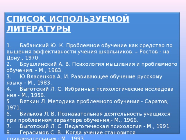 СПИСОК ИСПОЛЬЗУЕМОЙ ЛИТЕРАТУРЫ  1.     Бабанский Ю. К. Проблемное обучение как средство по вышения эффективности учения школьников. – Ростов - на Дону., 1970. 2.     Брушлинский А. В. Психология мышления и проблемного обучения. - М., 1963. 3.     Ю.Власенков А. И. Развивающее обучение русскому языку - М., 1983. 4.     Выготский Л. С. Избранные психологические исследова ния - М., 1956. 5.     Вяткин Л. Методика проблемного обучения - Саратов; 1971. 6.     Вильков Л. В. Познавательная деятельность учащихся при проблемном характере обучения,- М., 1966. 7.     Выготский Л. С. Педагогическая психология - М., 1991. 8.     Герасимов С. В.. Когда учение становится привлекательным - М., 1993. 9.     Давыдов В. В. Проблемы развивающегося обучения - М., 1986. 10. Кудрявцев В. Т. Проблемное обучение - истоки, сущность, перспектива - М., 1991. 11. Лернер И. Я. Проблемное обучение - М., 1974. 