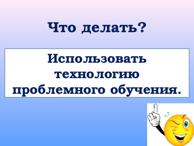Что делать? Использовать технологию проблемного обучения. 