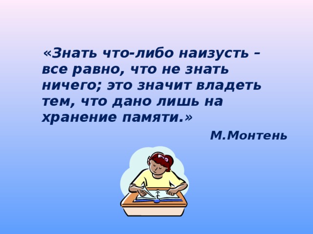  « Знать что-либо наизусть – все равно, что не знать ничего; это значит владеть тем, что дано лишь на хранение памяти.»  М.Монтень  