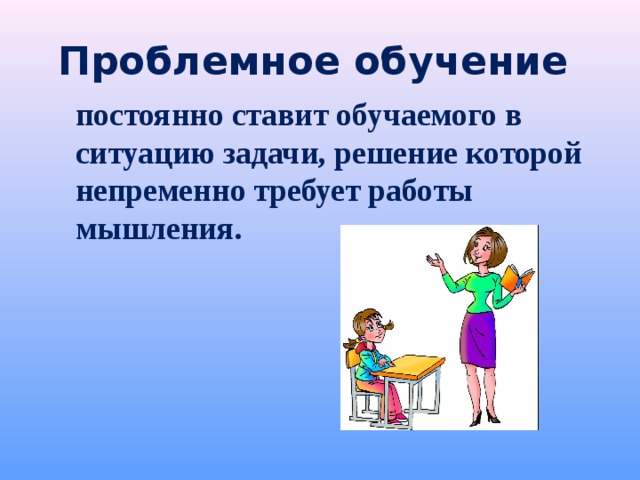 Проблемное обучение  постоянно ставит обучаемого в ситуацию задачи, решение которой непременно требует работы мышления.  