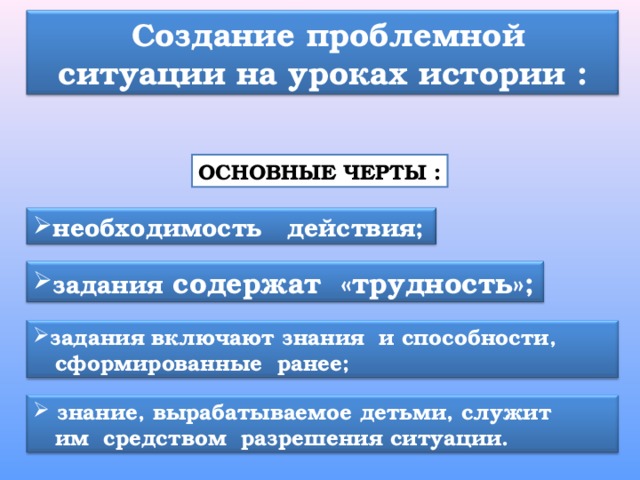  Создание проблемной ситуации на уроках истории : ОСНОВНЫЕ ЧЕРТЫ : необходимость действия; задания содержат  «трудность»; задания включают знания  и способности,  сформированные ранее;  знание, вырабатываемое детьми, служит  им  средством  разрешения ситуации. 