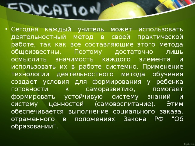 Сегодня каждый учитель может использовать деятельностный метод в своей практической работе, так как все составляющие этого метода общеизвестны. Поэтому достаточно лишь осмыслить значимость каждого элемента и использовать их в работе системно. Применение технологии деятельностного метода обучения создает условия для формирования у ребенка готовности к саморазвитию, помогает формировать устойчивую систему знаний и систему ценностей (самовоспитание). Этим обеспечивается выполнение социального заказа, отраженного в положениях Закона РФ 