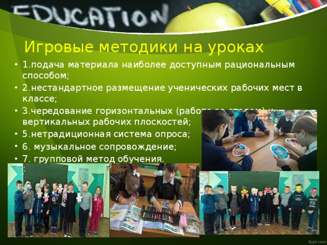  Игровые методики на уроках 1.подача материала наиболее доступным рациональным способом; 2.нестандартное размещение ученических рабочих мест в классе; 3.чередование горизонтальных (работа за столом) и вертикальных рабочих плоскостей; 5.нетрадиционная система опроса; 6. музыкальное сопровождение; 7. групповой метод обучения. 