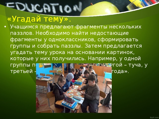 «Угадай тему». Учащимся предлагают фрагменты нескольких паззлов. Необходимо найти недостающие фрагменты у одноклассников, сформировать группы и собрать паззлы. Затем предлагается угадать тему урока на основании картинок, которые у них получились. Например, у одной группы получилось солнышко, у другой – туча, у третьей – дождь. Тема урока — «Погода». 