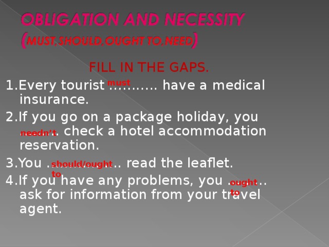 FILL IN THE GAPS. 1.Every tourist ……….. have a medical insurance. 2.If you go on a package holiday, you ……… check a hotel accommodation reservation. 3.You …………….. read the leaflet. 4.If you have any problems, you ……… ask for information from your travel agent. must needn’t should/ought  to ought  to  