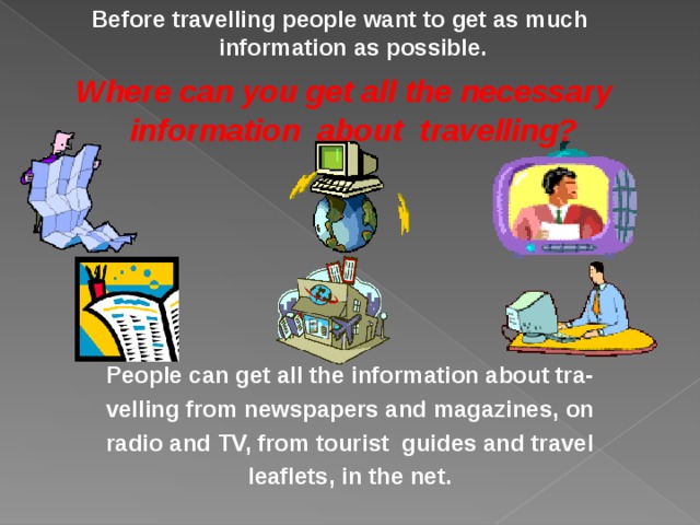 Before travelling people want to get as much information as possible.  Where can you get all the necessary information about travelling? People can get all the information about tra- velling from newspapers and magazines, on radio and TV, from tourist guides and travel leaflets, in the net. 