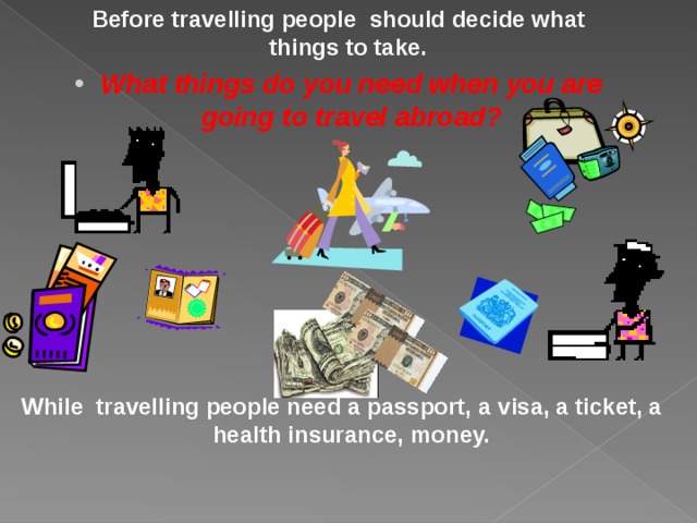 Before travelling people  should decide what things to take. What things do you need when you are going to travel abroad?  While travelling people need a passport,  a visa,  a ticket, a health insurance,  money. 
