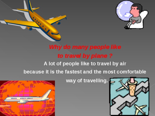  Why do many people like  to travel by plane ?  A lot of people like to travel by air because it is the fastest and the most comfortable way of travelling .  
