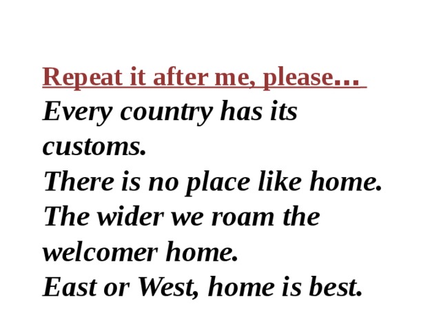 Repeat it after me, please …  Every country has its customs. There is no place like home. The wider we roam the welcomer home. East or West, home is best. 