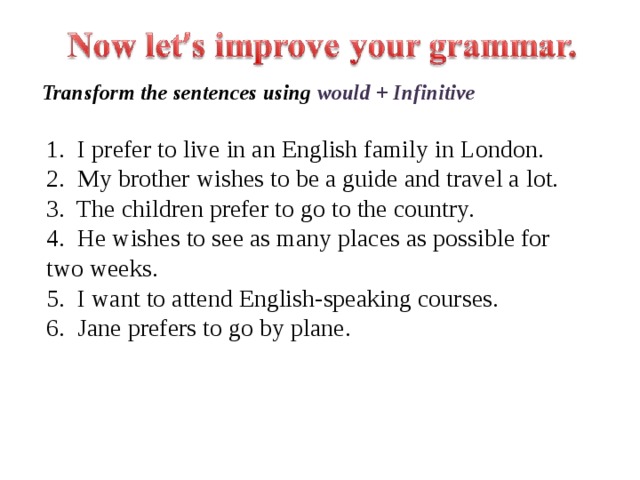 Transform the sentences using would + Infinitive 1. I prefer to live in an English family in London.  2. My brother wishes to be a guide and travel a lot.  3. The children prefer to go to the country.  4. He wishes to see as many places as possible for two weeks.  5. I want to attend English-speaking courses.  6. Jane prefers to go by plane. 