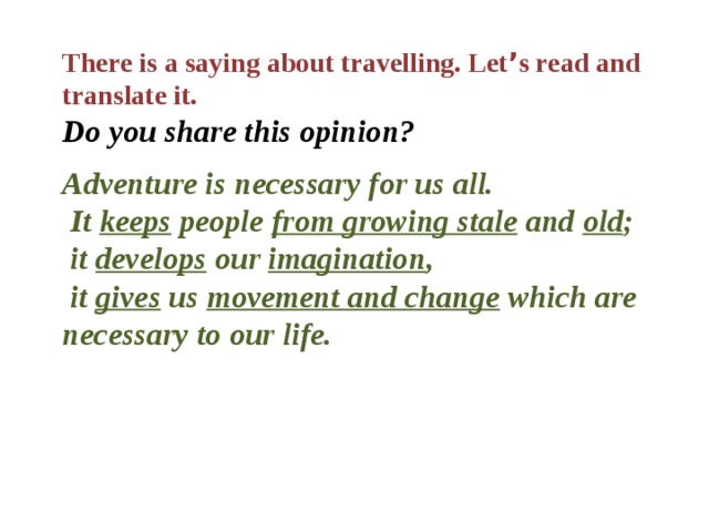 There is a saying about travelling. Let ’ s read and translate it. Do you share this opinion?  Adventure is necessary for us all.  It keeps people from growing stale and old ;  it develops our imagination ,  it gives us movement and change which are necessary to our life. 