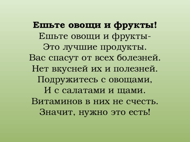 Ешьте овощи и фрукты!  Ешьте овощи и фрукты-  Это лучшие продукты.  Вас спасут от всех болезней.  Нет вкусней их и полезней.  Подружитесь с овощами,  И с салатами и щами.  Витаминов в них не счесть.  Значит, нужно это есть!   