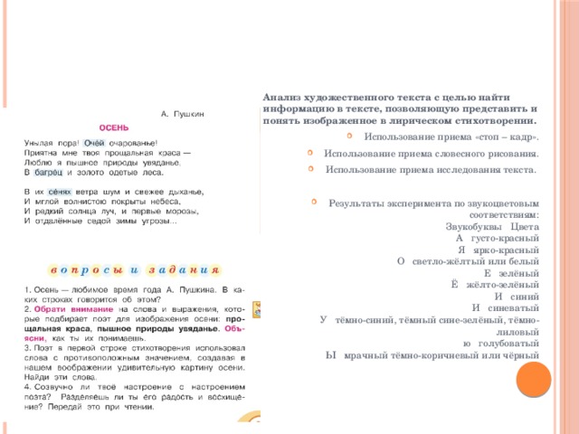 Анализ художественного текста с целью найти информацию в тексте, позволяющую представить и понять изображенное в лирическом стихотворении. Использование приема «стоп – кадр». Использование приема словесного рисования. Использование приема исследования текста. Результаты эксперимента по звукоцветовым соответствиям:  Звукобуквы   Цвета  А   густо-красный  Я   ярко-красный  О   светло-жёлтый или белый  Е   зелёный  Ё   жёлто-зелёный  И   синий  И   синеватый  У   тёмно-синий, тёмный сине-зелёный, тёмно-лиловый  ю   голубоватый  Ы   мрачный тёмно-коричневый или чёрный 