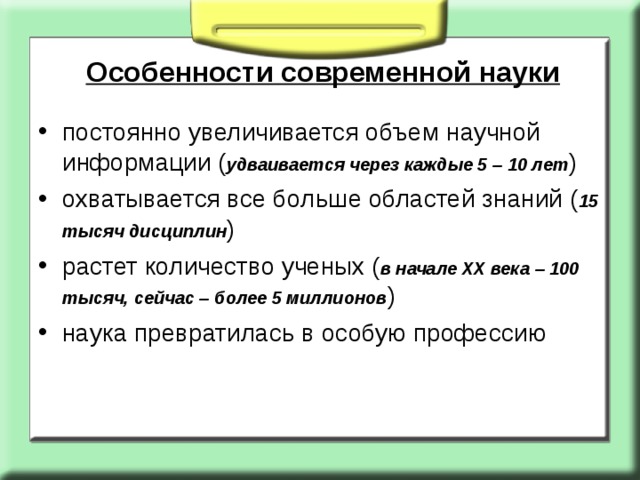 Особенности современной науки постоянно увеличивается объем научной информации ( удваивается через каждые 5 – 10 лет ) охватывается все больше областей знаний ( 15 тысяч дисциплин ) растет количество ученых ( в начале ХХ века – 100 тысяч, сейчас – более 5 миллионов ) наука превратилась в особую профессию 