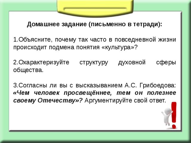 Домашнее задание (письменно в тетради): 1.Объясните, почему так часто в повседневной жизни происходит подмена понятия «культура»? 2.Охарактеризуйте структуру духовной сферы общества. 3.Согласны ли вы с высказыванием А.С. Грибоедова: «Чем человек просвещённее, тем он полезнее своему Отечеству»? Аргументируйте свой ответ. 