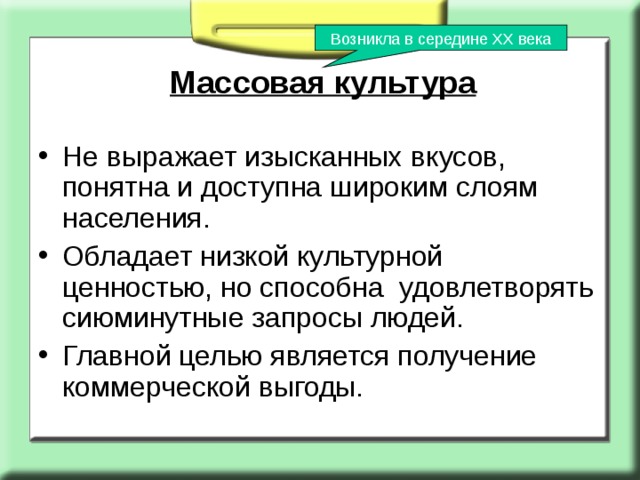 Возникла в середине ХХ века Массовая культура Не выражает изысканных вкусов, понятна и доступна широким слоям населения. Обладает низкой культурной ценностью, но способна удовлетворять сиюминутные запросы людей. Главной целью является получение коммерческой выгоды. 