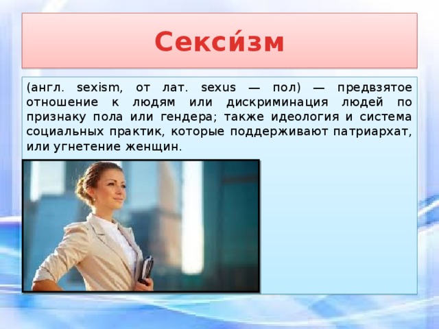 Секси́зм (англ. sexism, от лат. sexus — пол) — предвзятое отношение к людям или дискриминация людей по признаку пола или гендера; также идеология и система социальных практик, которые поддерживают патриархат, или угнетение женщин. 