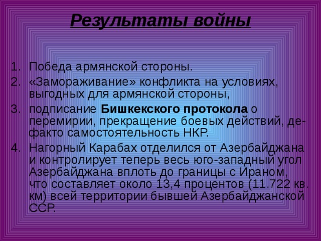 Результаты войны   Победа армянской стороны. «Замораживание» конфликта на условиях, выгодных для армянской стороны, подписание Бишкекского протокола о перемирии, прекращение боевых действий, де-факто самостоятельность НКР. Нагорный Карабах отделился от Азербайджана и контролирует теперь весь юго-западный угол Азербайджана вплоть до границы с Ираном, что составляет около 13,4 процентов (11.722 кв. км) всей территории бывшей Азербайджанской ССР. 