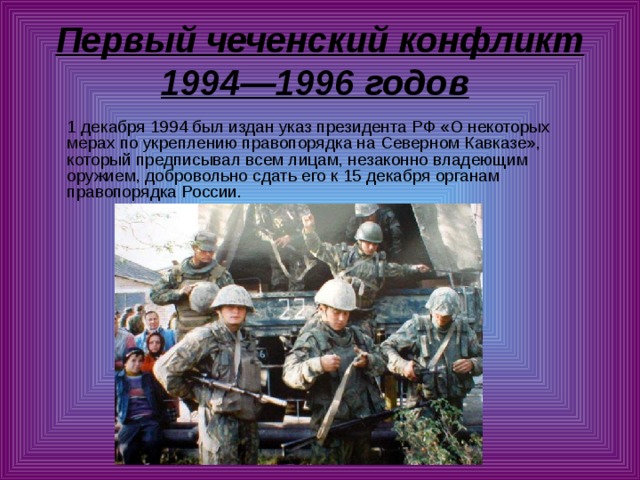 Первый чеченский конфликт 1994—1996 годов   1 декабря 1994 был издан указ президента РФ «О некоторых мерах по укреплению правопорядка на Северном Кавказе», который предписывал всем лицам, незаконно владеющим оружием, добровольно сдать его к 15 декабря органам правопорядка России. 