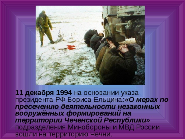  11 декабря 1994 на основании указа президента РФ Бориса Ельцина :«О мерах по пресечению деятельности незаконных вооружённых формирований на территории Чеченской Республики» подразделения Минобороны и МВД России вошли на территорию Чечни. 