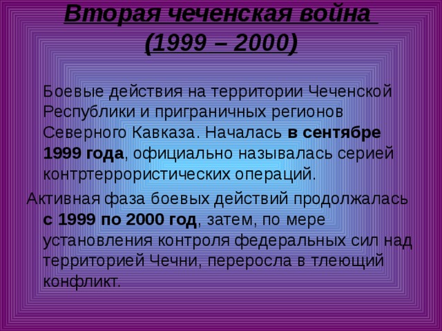 Вторая чеченская война  (1999 – 2000)    Боевые действия на территории Чеченской Республики и приграничных регионов Северного Кавказа. Началась в сентябре 1999 года , официально называлась серией контртеррористических операций. Активная фаза боевых действий продолжалась с 1999 по 2000 год , затем, по мере установления контроля федеральных сил над территорией Чечни, переросла в тлеющий конфликт. 