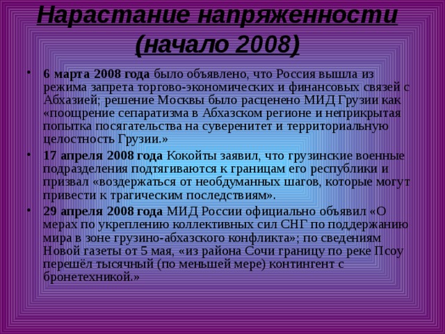 Нарастание напряженности (начало 2008)   6 марта 2008 года было объявлено, что Россия вышла из режима запрета торгово-экономических и финансовых связей с Абхазией; решение Москвы было расценено МИД Грузии как «поощрение сепаратизма в Абхазском регионе и неприкрытая попытка посягательства на суверенитет и территориальную целостность Грузии.» 17 апреля 2008 года Кокойты заявил, что грузинские военные подразделения подтягиваются к границам его республики и призвал «воздержаться от необдуманных шагов, которые могут привести к трагическим последствиям». 29 апреля 2008 года МИД России официально объявил «О мерах по укреплению коллективных сил СНГ по поддержанию мира в зоне грузино-абхазского конфликта»; по сведениям Новой газеты от 5 мая, «из района Сочи границу по реке Псоу перешёл тысячный (по меньшей мере) контингент с бронетехникой.» 
