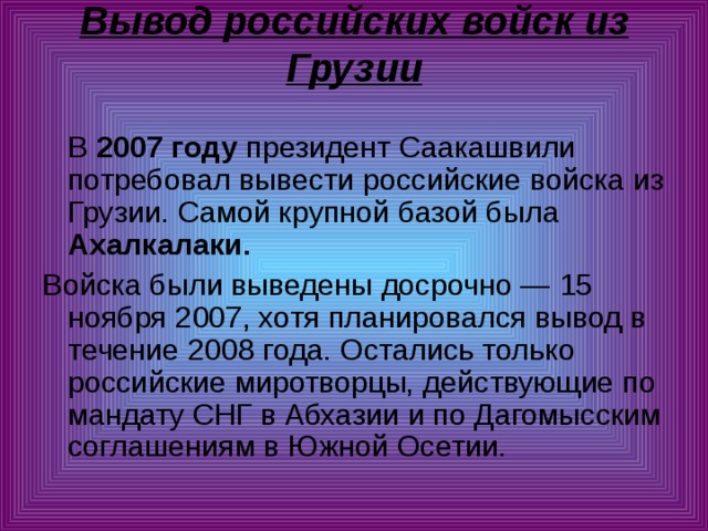 Вывод российских войск из Грузии    В 2007 году президент Саакашвили потребовал вывести российские войска из Грузии. Самой крупной базой была Ахалкалаки.  Войска были выведены досрочно — 15 ноября 2007, хотя планировался вывод в течение 2008 года. Остались только российские миротворцы, действующие по мандату СНГ в Абхазии и по Дагомысским соглашениям в Южной Осетии. 