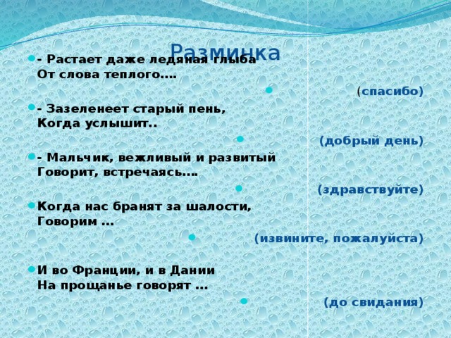 Разминка   - Растает даже ледяная глыба  От слова теплого…. ( спасибо) - Зазеленеет старый пень,  Когда услышит.. (добрый день) - Мальчик, вежливый и развитый  Говорит, встречаясь…. (здравствуйте) Когда нас бранят за шалости,  Говорим … (извините, пожалуйста)   И во Франции, и в Дании  На прощанье говорят … (до свидания) 