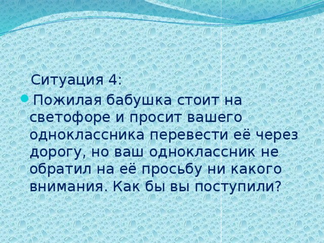  Ситуация 4: Пожилая бабушка стоит на светофоре и просит вашего одноклассника перевести её через дорогу, но ваш одноклассник не обратил на её просьбу ни какого внимания. Как бы вы поступили? 