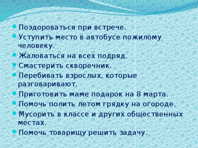 Поздороваться при встрече. Уступить место в автобусе пожилому человеку. Жаловаться на всех подряд. Смастерить скворечник. Перебивать взрослых, которые разговаривают. Приготовить маме подарок на 8 марта. Помочь полить летом грядку на огороде. Мусорить в классе и других общественных местах. Помочь товарищу решить задачу. 
