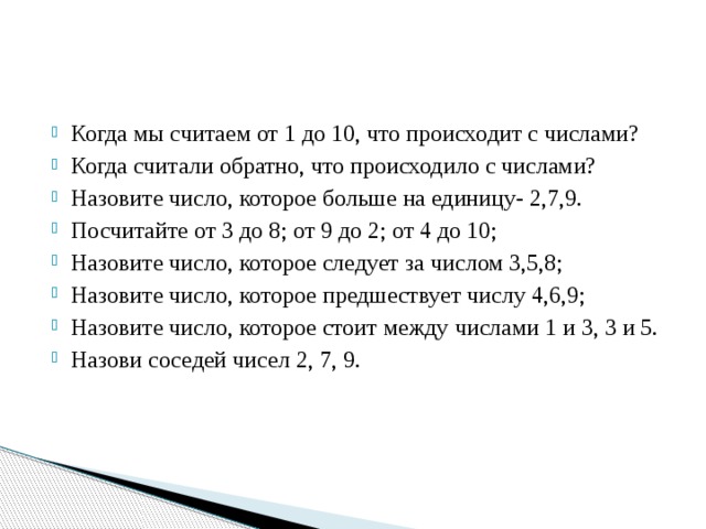 Когда мы считаем от 1 до 10, что происходит с числами? Когда считали обратно, что происходило с числами? Назовите число, которое больше на единицу- 2,7,9. Посчитайте от 3 до 8; от 9 до 2; от 4 до 10; Назовите число, которое следует за числом 3,5,8; Назовите число, которое предшествует числу 4,6,9; Назовите число, которое стоит между числами 1 и 3, 3 и 5. Назови соседей чисел 2, 7, 9. 