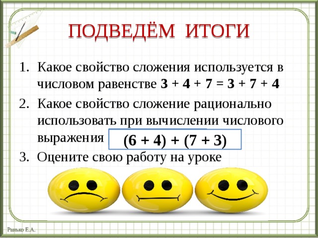 ПОДВЕДЁМ ИТОГИ Какое свойство сложения используется в числовом равенстве 3 + 4 + 7 = 3 + 7 + 4 Какое свойство сложение рационально использовать при вычислении числового выражения Оцените свою работу на уроке 6 + 7 + 4 + 3 (6 + 4) + (7 + 3) 