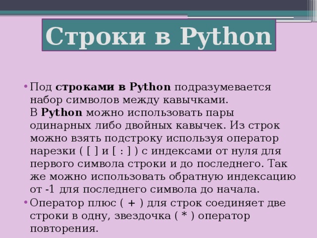 Строки в Python Под  строками в Python  подразумевается набор символов между кавычками. В  Python  можно использовать пары одинарных либо двойных кавычек. Из строк можно взять подстроку используя оператор нарезки ( [ ] и [ : ] ) с индексами от нуля для первого символа строки и до последнего. Так же можно использовать обратную индексацию от -1 для последнего символа до начала. Оператор плюс ( + ) для строк соединяет две строки в одну, звездочка ( * ) оператор повторения. 
