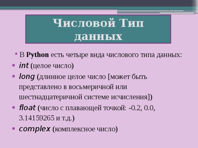 Числовой Тип данных В  Python  есть четыре вида числового типа данных: int  (целое число) long  (длинное целое число [может быть представлено в восьмеричной или шестнадцатеричной системе исчисления]) float  (число с плавающей точкой: -0.2, 0.0, 3.14159265 и т.д.) complex  (комплексное число)  