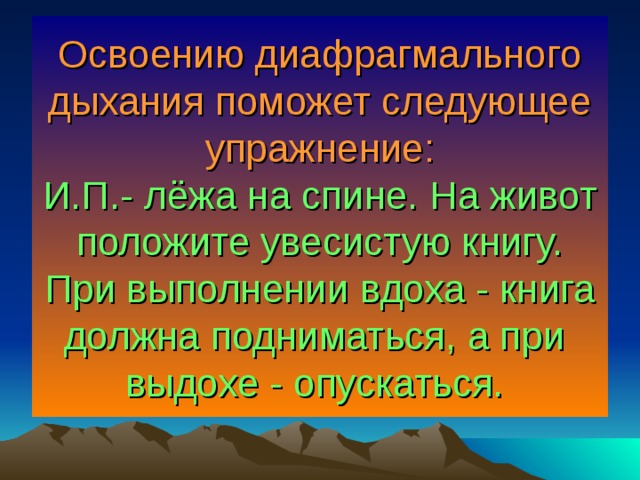 Освоению диафрагмального дыхания поможет следующее упражнение:  И.П.- лёжа на спине. На живот положите увесистую книгу. При выполнении вдоха - книга должна подниматься, а при выдохе - опускаться.  