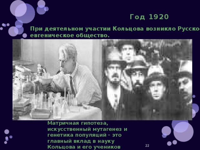   При деятельном участии Кольцова возникло Русское евгеническое общество. Год 1920 Матричная гипотеза, искусственный мутагенез и генетика популяций – это главный вклад в науку Кольцова и его учеников  