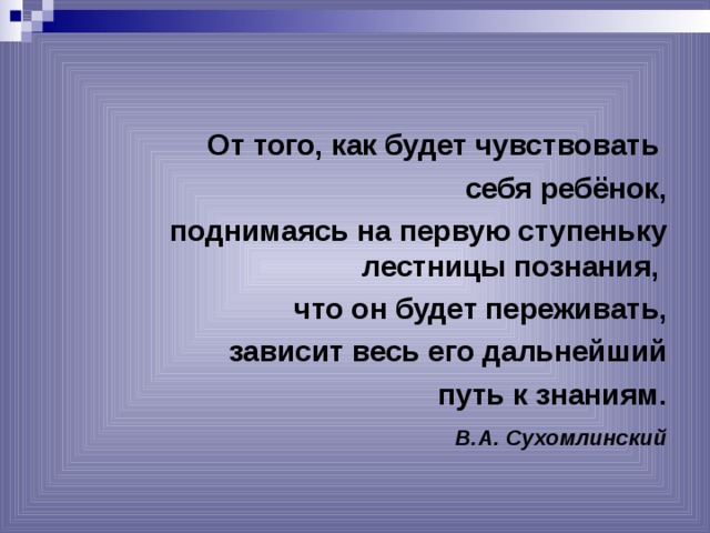 От того, как будет чувствовать себя ребёнок, поднимаясь на первую ступеньку лестницы познания, что он будет переживать, зависит весь его дальнейший  путь к знаниям.  В.А. Сухомлинский  