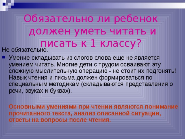 Обязательно ли ребенок  должен уметь читать и писать к 1 классу?  Не обязательно. Умение складывать из слогов слова еще не является умением читать. Многие дети с трудом осваивают эту сложную мыслительную операцию - не стоит их подгонять! Навык чтения и письма должен формироваться по специальным методикам (складываются представления о речи, звуках и буквах).   Основными умениями при чтении являются понимание прочитанного текста, анализ описанной ситуации, ответы на вопросы после чтения. 