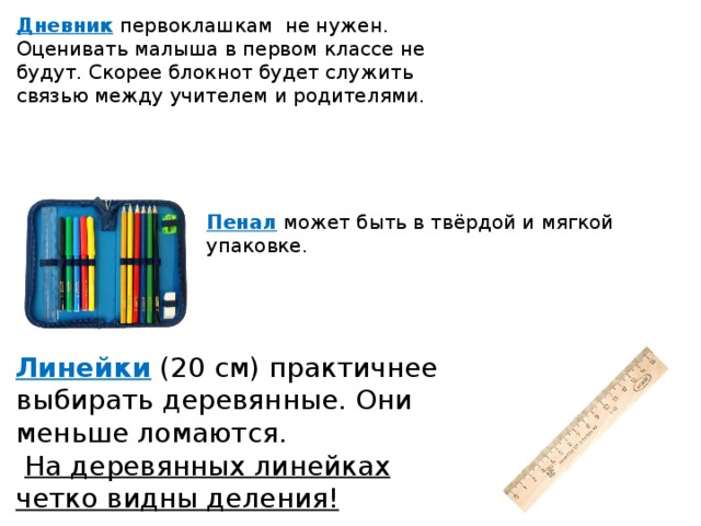 Дневник   первоклашкам не нужен. Оценивать малыша в первом классе не будут. Скорее блокнот будет служить связью между учителем и родителями. Пенал  может быть в твёрдой и мягкой упаковке. Линейки  (20 см) практичнее выбирать деревянные. Они меньше ломаются.  На деревянных линейках четко видны деления! 