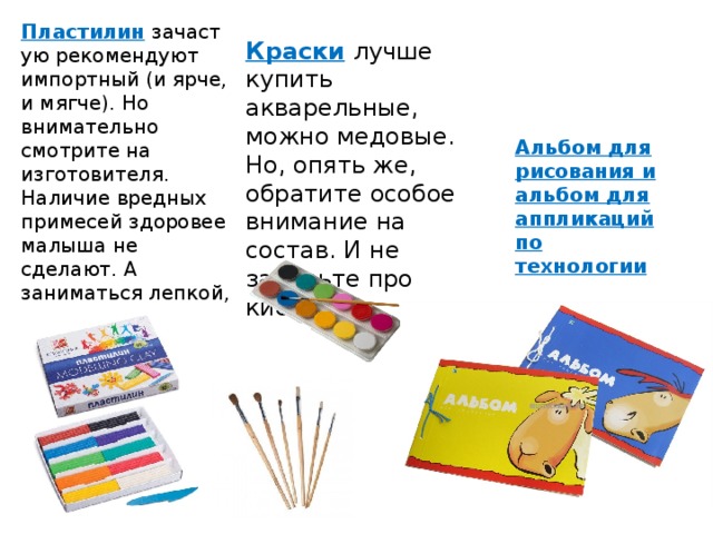 Пластилин   зачастую рекомендуют импортный (и ярче, и мягче). Но внимательно смотрите на изготовителя. Наличие вредных примесей здоровее малыша не сделают. А заниматься лепкой, конечно же, удобнее на  специальной  доске. Краски   лучше купить акварельные, можно медовые. Но, опять же, обратите особое внимание на состав. И не забудьте про кисточки. Альбом для рисования и альбом для аппликаций по технологии 