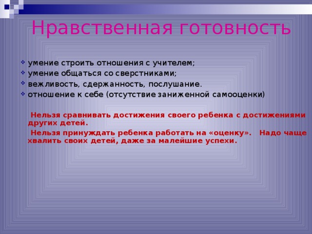 Нравственная готовность умение строить отношения с учителем; умение общаться со сверстниками; вежливость, сдержанность, послушание. отношение к себе (отсутствие заниженной самооценки)  Нельзя сравнивать достижения своего ребенка с достижениями других детей.  Нельзя принуждать ребенка работать на «оценку». Надо чаще хвалить своих детей, даже за малейшие успехи. *умение регулировать свои действия и свое поведение, умение восприниматьучебную задачу, внимательно, не перебивая слушать старшего, не вмешиваться в разговор старших; *принимать точку зрения другого, умение взглянуть на себя со стороны, умение выслушивать одноклассников, адекватно реагировать на неудачу других; * Помощь от родителей должна быть в форме совета, а не в виде приказа, навязывания своего мнения.  