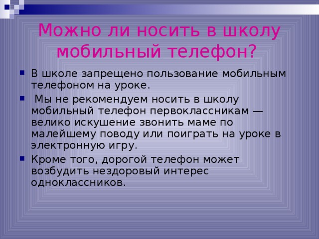 Можно ли носить в школу мобильный телефон?  В школе запрещено пользование мобильным телефоном на уроке.  Мы не рекомендуем носить в школу мобильный телефон первоклассникам — велико искушение звонить маме по малейшему поводу или поиграть на уроке в электронную игру. Кроме того, дорогой телефон может возбудить нездоровый интерес одноклассников. 