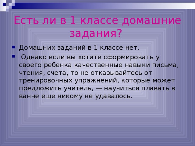 Есть ли в 1 классе домашние задания?  Домашних заданий в 1 классе нет.  Однако если вы хотите сформировать у своего ребенка качественные навыки письма, чтения, счета, то не отказывайтесь от тренировочных упражнений, которые может предложить учитель, — научиться плавать в ванне еще никому не удавалось. 