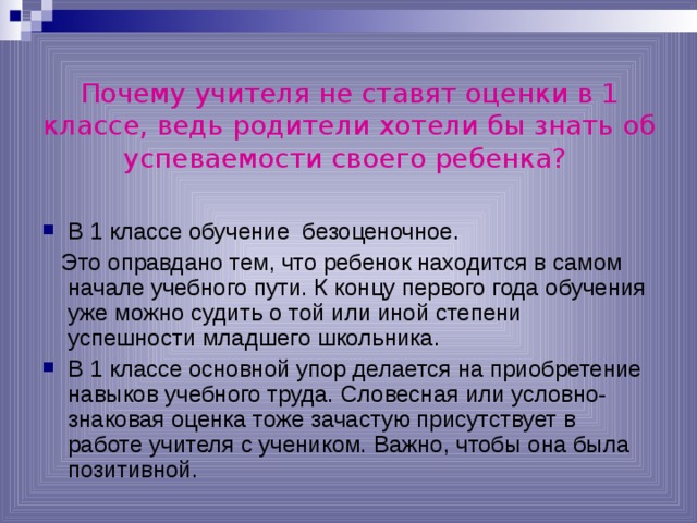 Почему учителя не ставят оценки в 1 классе, ведь родители хотели бы знать об успеваемости своего ребенка?  В 1 классе обучение безоценочное.  Это оправдано тем, что ребенок находится в самом начале учебного пути. К концу первого года обучения уже можно судить о той или иной степени успешности младшего школьника. В 1 классе основной упор делается на приобретение навыков учебного труда. Словесная или условно-знаковая оценка тоже зачастую присутствует в работе учителя с учеником. Важно, чтобы она была позитивной. 