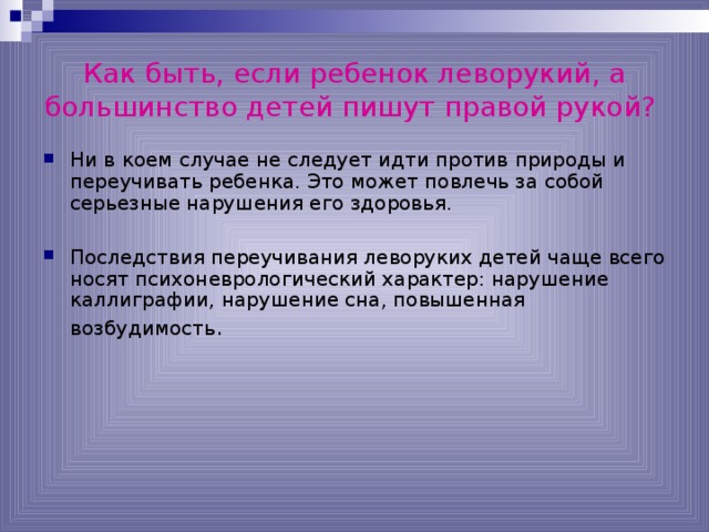 Как быть, если ребенок леворукий, а большинство детей пишут правой рукой?  Ни в коем случае не следует идти против природы и переучивать ребенка. Это может повлечь за собой серьезные нарушения его здоровья. Последствия переучивания леворуких детей чаще всего носят психоневрологический характер: нарушение каллиграфии, нарушение сна, повышенная возбудимость . 