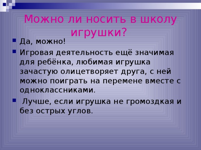 Можно ли носить в школу игрушки?  Да, можно! Игровая деятельность ещё значимая для ребёнка, любимая игрушка зачастую олицетворяет друга, с ней можно поиграть на перемене вместе с одноклассниками.  Лучше, если игрушка не громоздкая и без острых углов. 